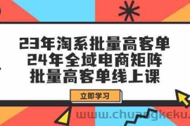 23年淘系批量高客单+24年全域电商矩阵，批量高客单线上课（更新）