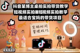 抖音某博主桌拍实拍带货教学，短视频实拍教学，最适合宝妈的带货项目