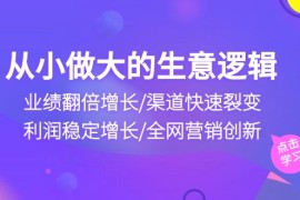 （10438期）从小做大生意逻辑：业绩翻倍增长/渠道快速裂变/利润稳定增长/全网营销创新