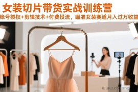 （17357期）女装切片带货实战训练营，账号授权+剪辑技术+付费投流，瞄准女装赛道月入过万收益