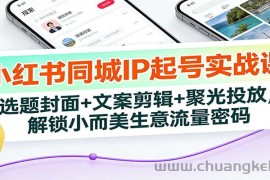 小红书同城IP起号实战课：选题封面+文案剪辑+聚光投放，解锁小而美生意流量密码