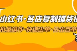 （4968期）小红书·多店复制铺货课，批量操作·快速出单·日出百单（更新2023年2月）