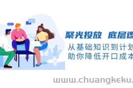 聚光投放底层逻辑课，从基础知识到计划搭建，助你降低开口成本十倍