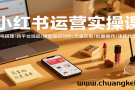 小红书运营实操课，账号搭建/跨平台选品/爆款笔记创作/流量获取/批量操作/违规处理等