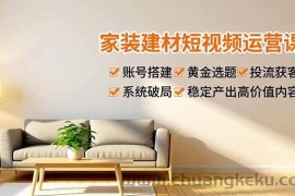 （16916期）家装建材短视频运营课，账号搭建、黄金选题、投流获客，系统破局，稳定产出高价值内容