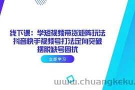 （14433期）线下课：学短视频带货矩阵玩法 抖音快手视频号打法定向突破，摆脱缺号困扰