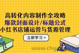 高转化内容制作全攻略：爆款封面设计/标题公式，小红书店铺运营与货源管理